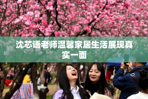 沈芯语老师温馨家居生活展现真实一面