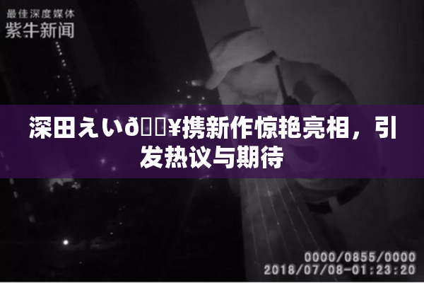 深田えい🔥携新作惊艳亮相，引发热议与期待