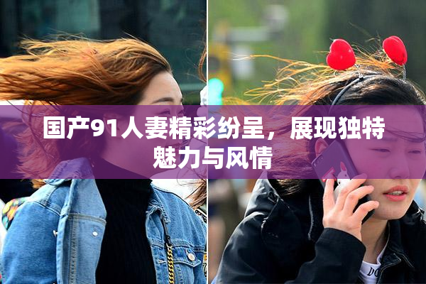 国产91人妻精彩纷呈，展现独特魅力与风情