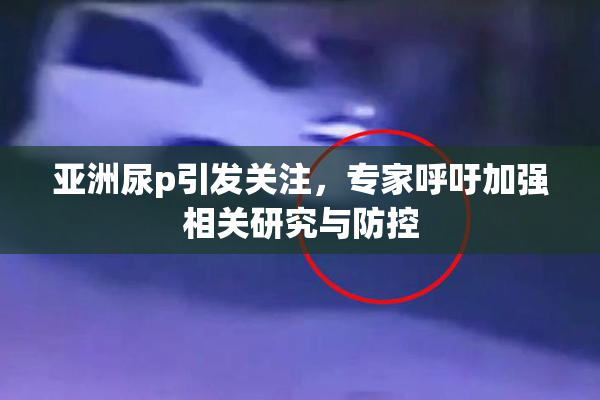 亚洲尿p引发关注，专家呼吁加强相关研究与防控