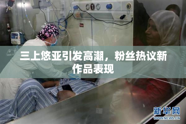 三上悠亚引发高潮，粉丝热议新作品表现