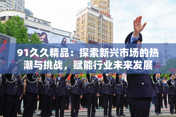 91久久精品：探索新兴市场的热潮与挑战，赋能行业未来发展