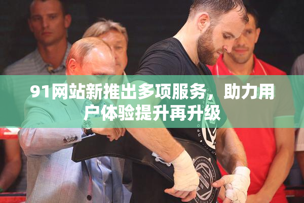 91网站新推出多项服务，助力用户体验提升再升级
