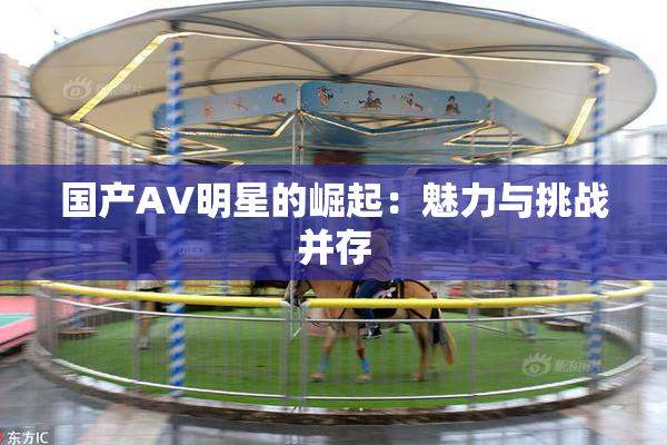 国产AV明星的崛起：魅力与挑战并存