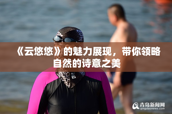 《云悠悠》的魅力展现，带你领略自然的诗意之美