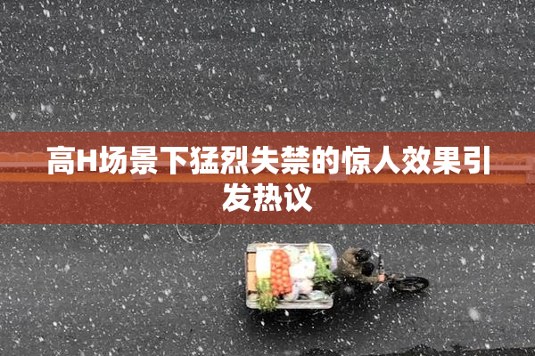 高H场景下猛烈失禁的惊人效果引发热议
