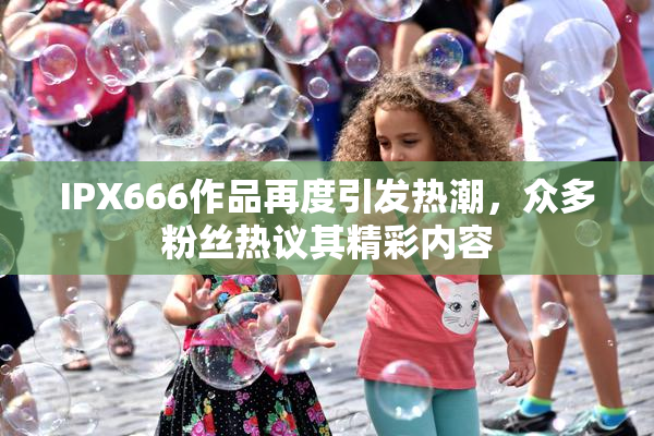 IPX666作品再度引发热潮，众多粉丝热议其精彩内容