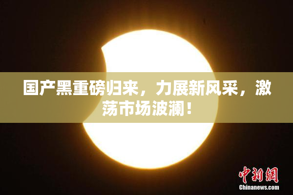 国产黑重磅归来，力展新风采，激荡市场波澜！