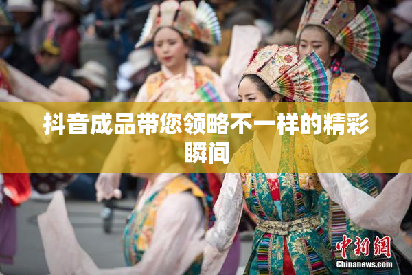 抖音成品带您领略不一样的精彩瞬间