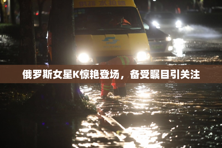 俄罗斯女星K惊艳登场，备受瞩目引关注