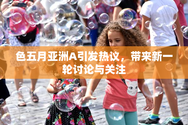 色五月亚洲A引发热议，带来新一轮讨论与关注