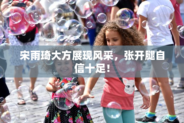 宋雨琦大方展现风采，张开腿自信十足！