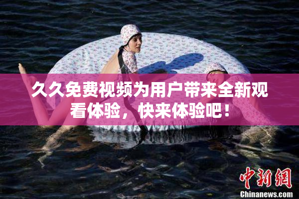 久久免费视频为用户带来全新观看体验，快来体验吧！