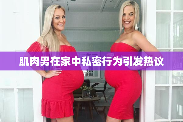 肌肉男在家中私密行为引发热议