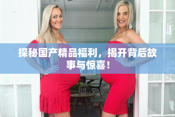 探秘国产精品福利，揭开背后故事与惊喜！