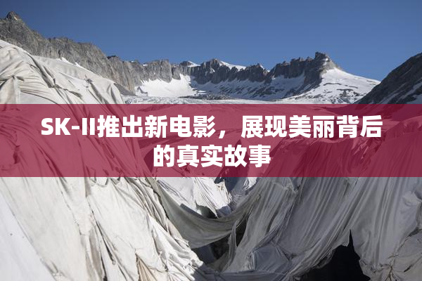 SK-II推出新电影，展现美丽背后的真实故事