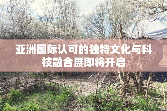 亚洲国际认可的独特文化与科技融合展即将开启
