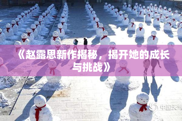 《赵露思新作揭秘，揭开她的成长与挑战》