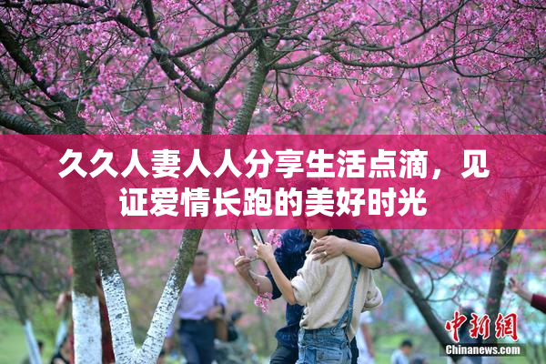 久久人妻人人分享生活点滴，见证爱情长跑的美好时光