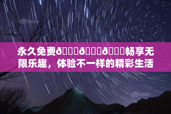 永久免费🔞🔞🔞畅享无限乐趣，体验不一样的精彩生活！