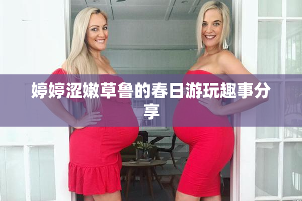 婷婷涩嫩草鲁的春日游玩趣事分享