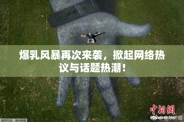 爆乳风暴再次来袭，掀起网络热议与话题热潮！