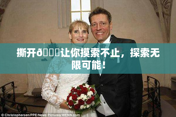 撕开👙让你摸索不止，探索无限可能！
