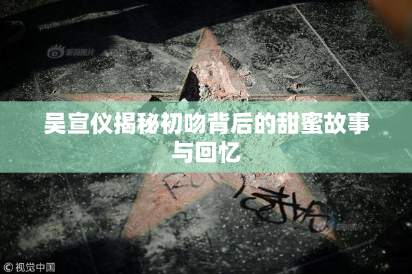 吴宣仪揭秘初吻背后的甜蜜故事与回忆