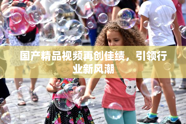 国产精品视频再创佳绩，引领行业新风潮