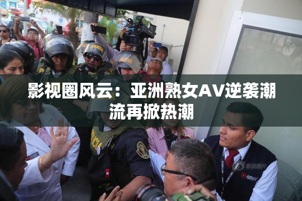 影视圈风云：亚洲熟女AV逆袭潮流再掀热潮