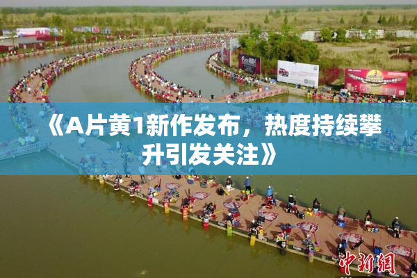 《A片黄1新作发布，热度持续攀升引发关注》