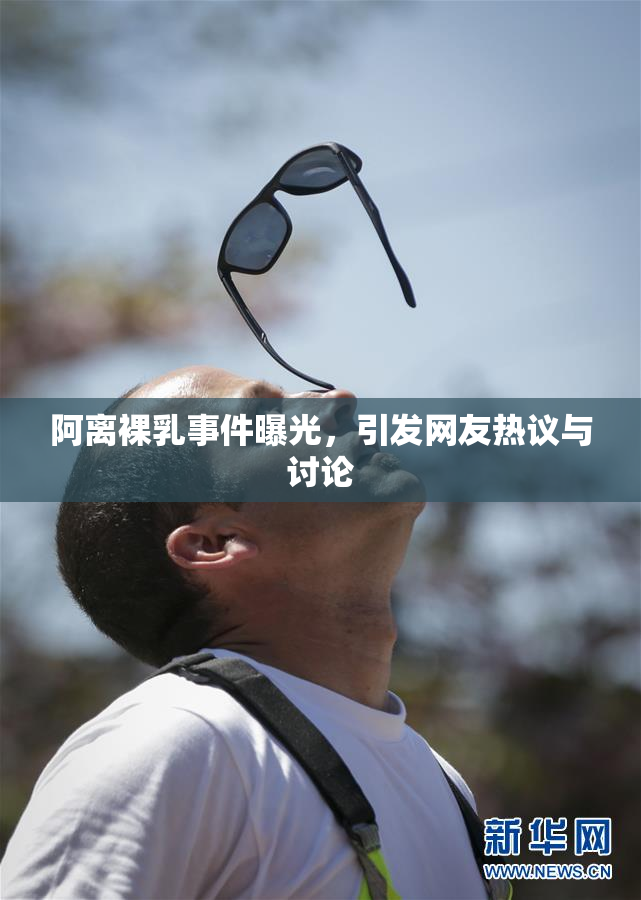 阿离裸乳事件曝光，引发网友热议与讨论