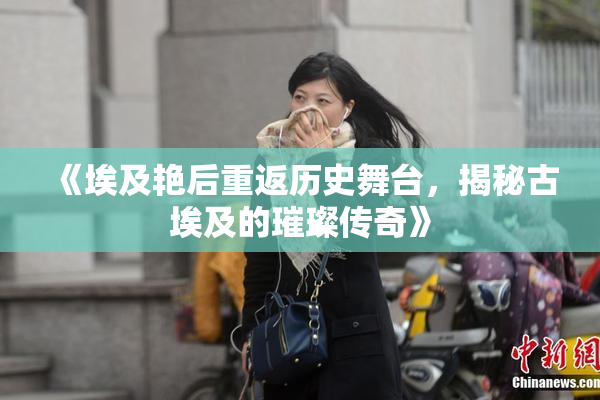《埃及艳后重返历史舞台，揭秘古埃及的璀璨传奇》