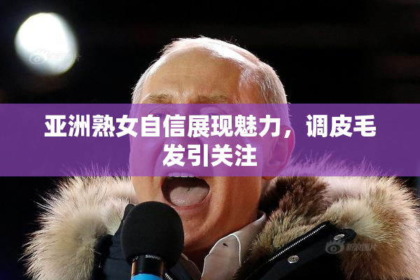 亚洲熟女自信展现魅力，调皮毛发引关注