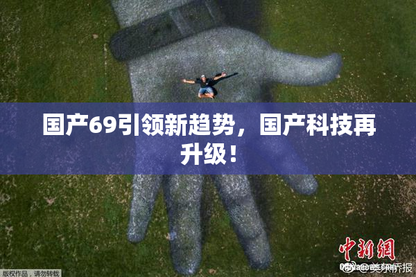 国产69引领新趋势，国产科技再升级！