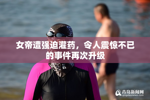 女帝遭强迫灌药，令人震惊不已的事件再次升级