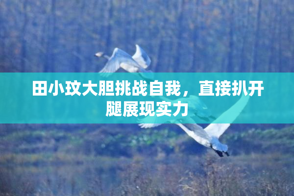 田小玟大胆挑战自我，直接扒开腿展现实力