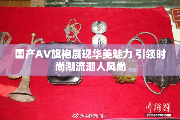 国产AV旗袍展现华美魅力 引领时尚潮流潮人风尚