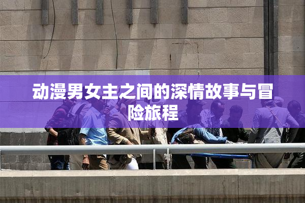 动漫男女主之间的深情故事与冒险旅程