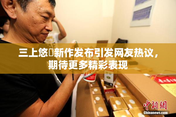 三上悠亜新作发布引发网友热议，期待更多精彩表现