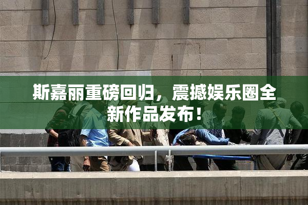 斯嘉丽重磅回归，震撼娱乐圈全新作品发布！
