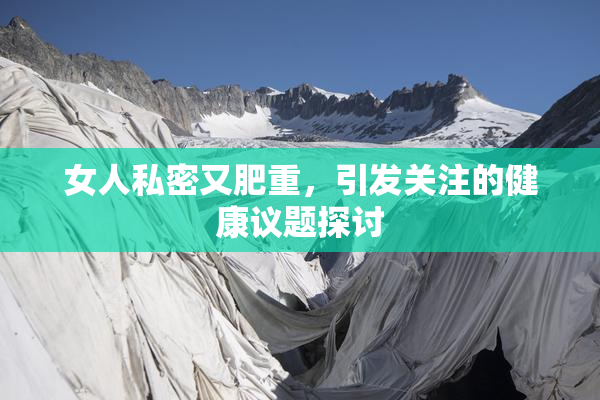 女人私密又肥重，引发关注的健康议题探讨