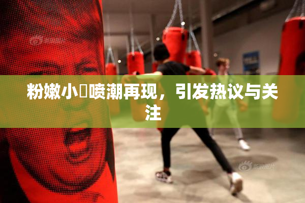 粉嫩小泬喷潮再现，引发热议与关注