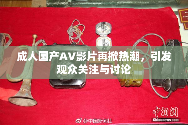 成人国产AV影片再掀热潮，引发观众关注与讨论