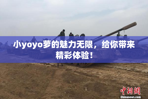 小yoyo萝的魅力无限，给你带来精彩体验！
