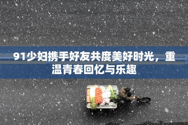 91少妇携手好友共度美好时光，重温青春回忆与乐趣