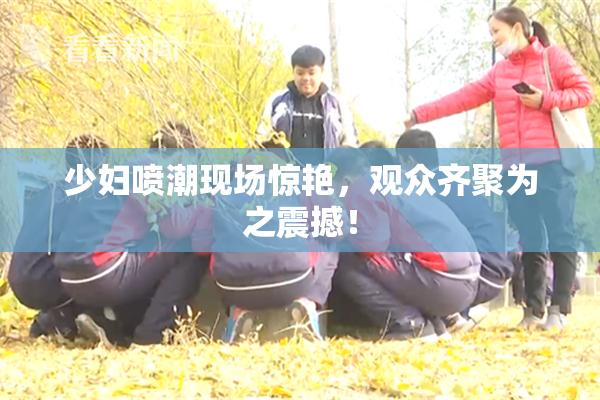 少妇喷潮现场惊艳，观众齐聚为之震撼！