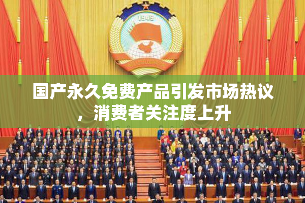 国产永久免费产品引发市场热议，消费者关注度上升