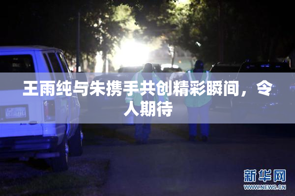 王雨纯与朱携手共创精彩瞬间，令人期待