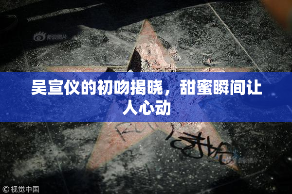 吴宣仪的初吻揭晓，甜蜜瞬间让人心动